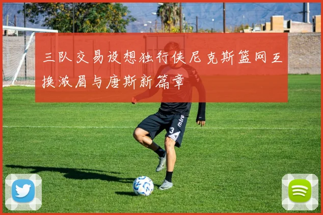 三队交易设想独行侠尼克斯篮网互换浓眉与唐斯新篇章