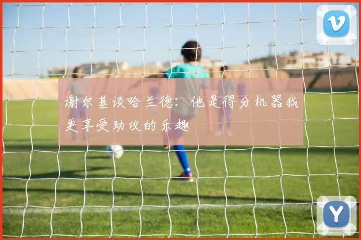 谢尔基谈哈兰德：他是得分机器我更享受助攻的乐趣