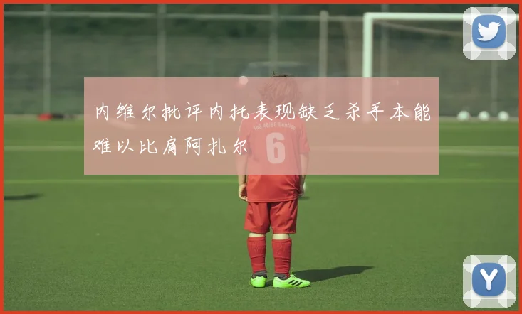 内维尔批评内托表现缺乏杀手本能难以比肩阿扎尔