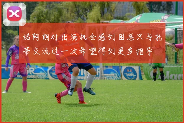 诺阿朗对出场机会感到困惑只与孔蒂交流过一次希望得到更多指导