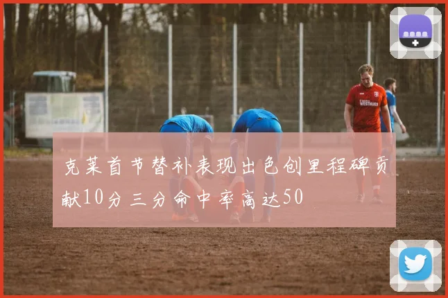 克莱首节替补表现出色创里程碑贡献10分三分命中率高达50