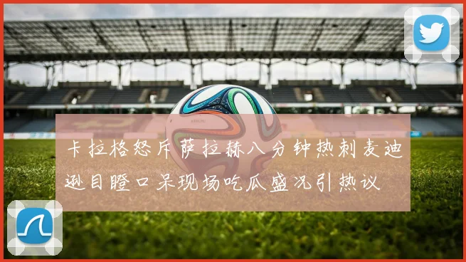 卡拉格怒斥萨拉赫八分钟热刺麦迪逊目瞪口呆现场吃瓜盛况引热议