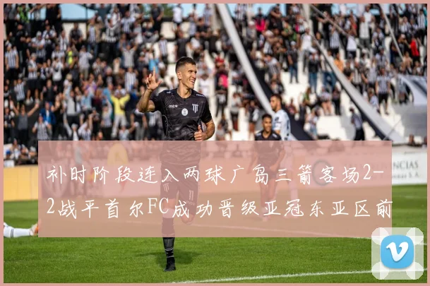 补时阶段连入两球广岛三箭客场2-2战平首尔FC成功晋级亚冠东亚区前四