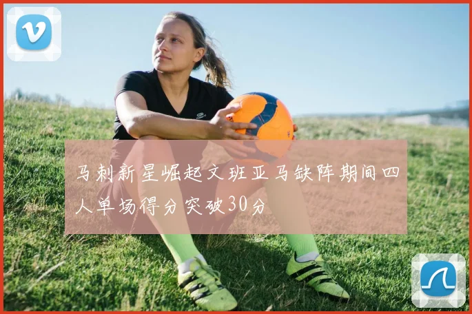 马刺新星崛起文班亚马缺阵期间四人单场得分突破30分