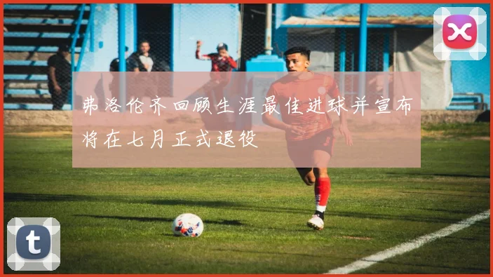 弗洛伦齐回顾生涯最佳进球并宣布将在七月正式退役