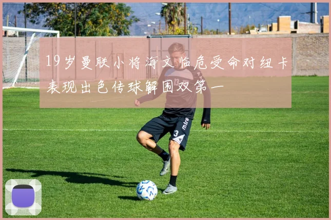 19岁曼联小将海文临危受命对纽卡表现出色传球解围双第一