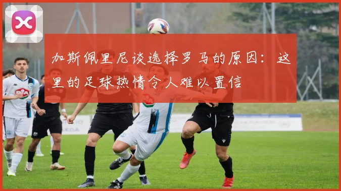 加斯佩里尼谈选择罗马的原因：这里的足球热情令人难以置信