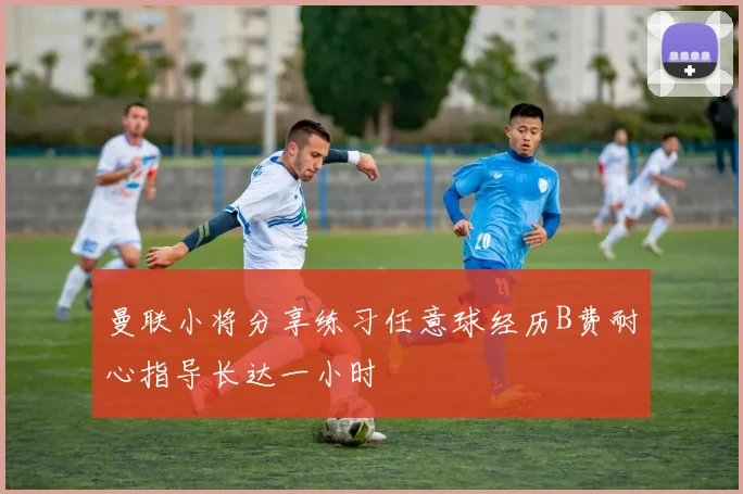 曼联小将分享练习任意球经历B费耐心指导长达一小时