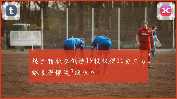 格兰特状态低迷19投仅得16分三分球表现惨淡7投仅中1