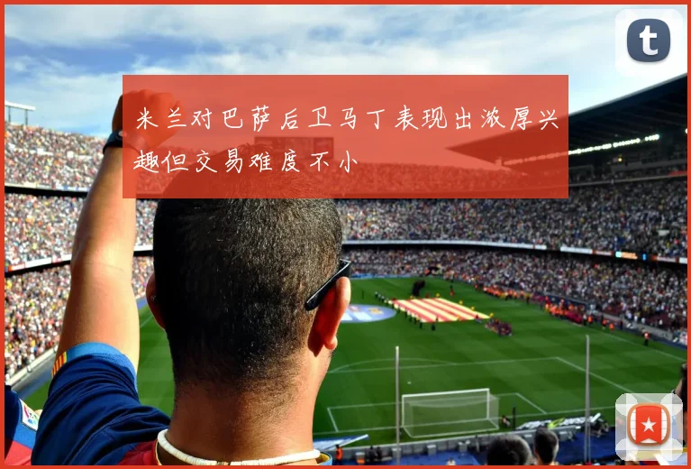 米兰对巴萨后卫马丁表现出浓厚兴趣但交易难度不小