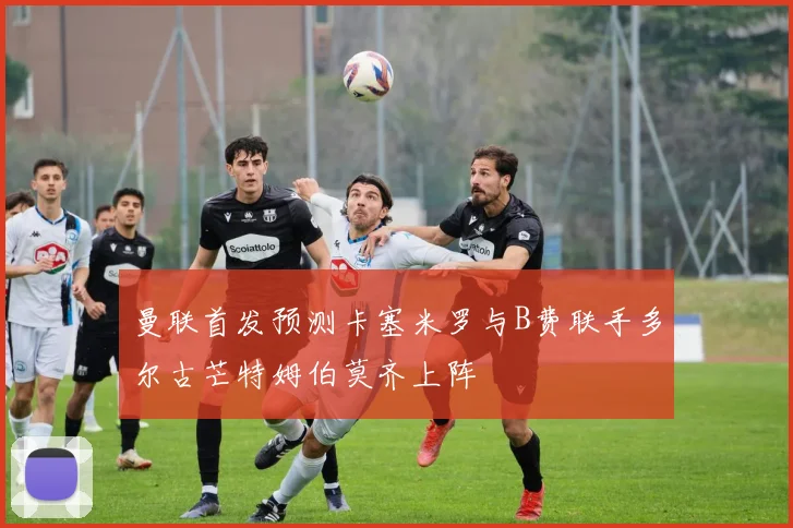 曼联首发预测卡塞米罗与B费联手多尔古芒特姆伯莫齐上阵