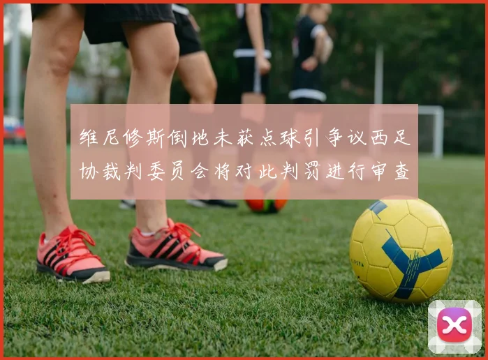 维尼修斯倒地未获点球引争议西足协裁判委员会将对此判罚进行审查