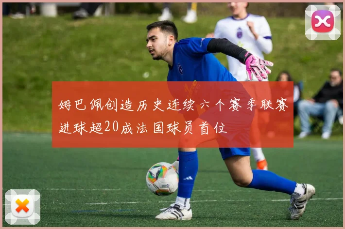 姆巴佩创造历史连续六个赛季联赛进球超20成法国球员首位